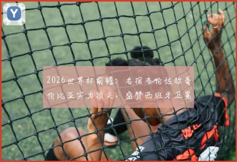 2026世界杯前瞻：名宿洛伦佐称哥伦比亚实力顶尖，盛赞西班牙卫冕含金量十足