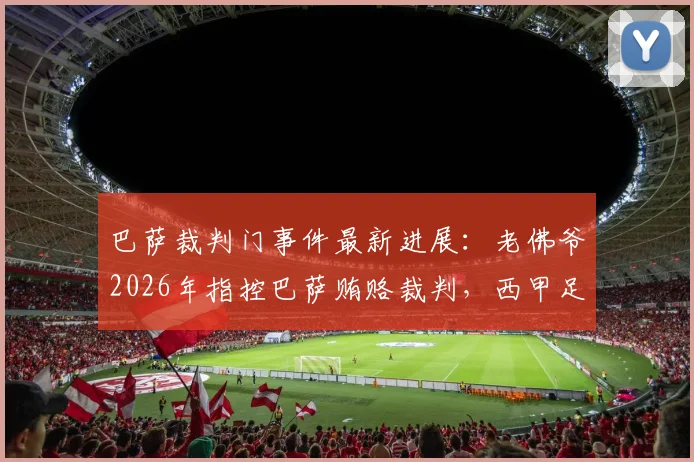 巴萨裁判门事件最新进展：老佛爷2026年指控巴萨贿赂裁判，西甲足协为何视而不见，背后证据与争议全解析