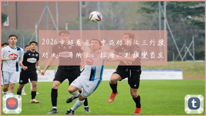 2026中超看点：申花对浙江三外援对决，马纳法、拉唐、朴振燮首发，阵容解析与战术前瞻