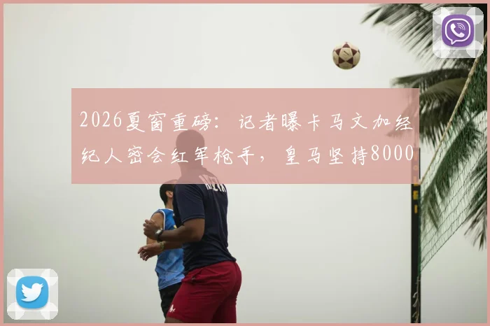 2026夏窗重磅：记者曝卡马文加经纪人密会红军枪手，皇马坚持8000万欧元要价，转会博弈全面解析