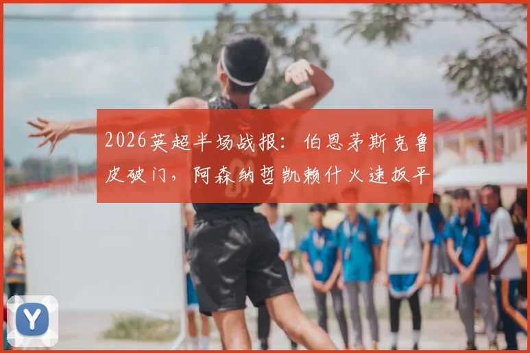2026英超半场战报:伯恩茅斯克鲁皮破门,阿森纳哲凯赖什火速扳平1-1,附全场战术复盘与技术分析要点