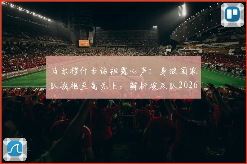马尔穆什专访袒露心声：身披国家队战袍至高无上，解析埃及队2026世界杯征程与未来核心力量