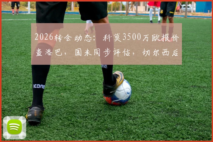 2026转会动态：科莫3500万欧报价查洛巴，国米同步评估，切尔西后卫未来去向分析