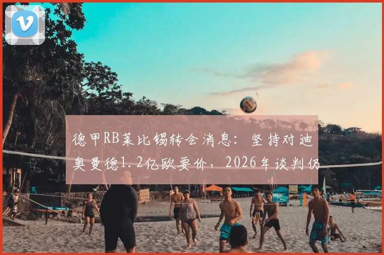 德甲RB莱比锡转会消息：坚持对迪奥曼德1.2亿欧要价，2026年谈判仍在拉锯，双方最新动态解析