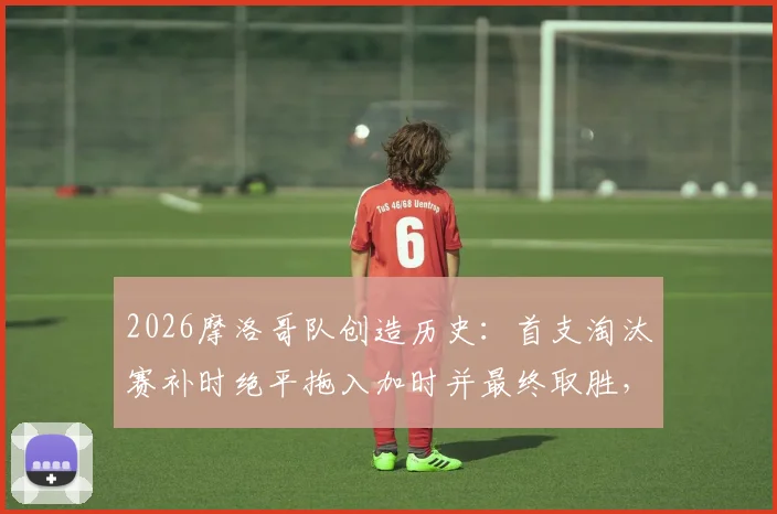 2026摩洛哥队创造历史:首支淘汰赛补时绝平拖入加时并最终取胜,详解其世界杯经典逆转之路