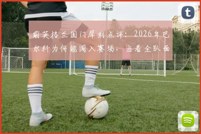 前英格兰国门犀利点评：2026年巴尔科为何能闯入赛场，当着全队面疯狂庆祝？背后细节全解析