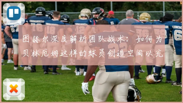 图赫尔深度解析团队战术：如何为贝林厄姆这样的球员创造空间以充分发挥其价值