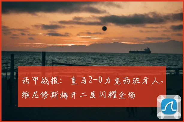 西甲战报:皇马2-0力克西班牙人,维尼修斯梅开二度闪耀全场