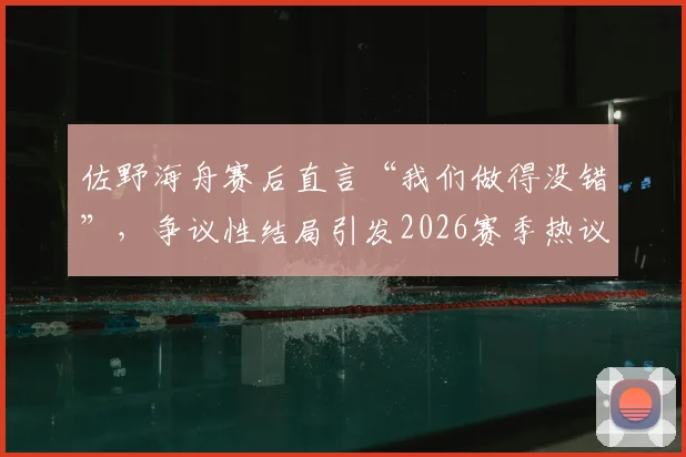 佐野海舟赛后直言“我们做得没错”，争议性结局引发2026赛季热议