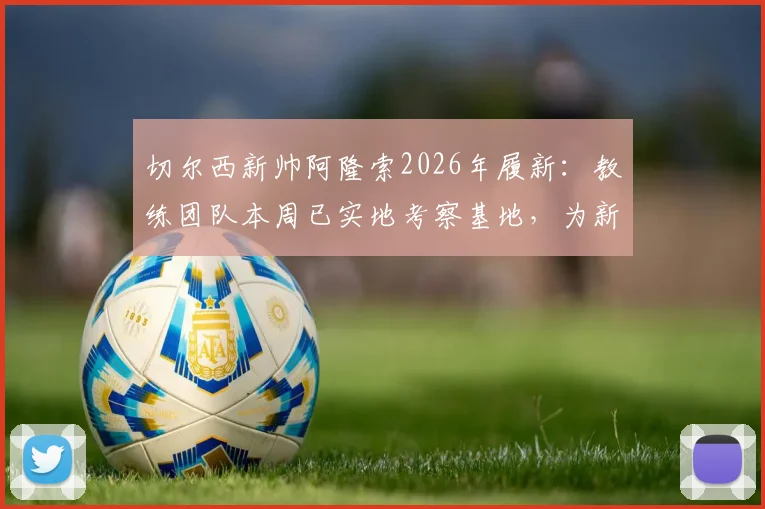 切尔西新帅阿隆索2026年履新：教练团队本周已实地考察基地，为新赛季提前铺路