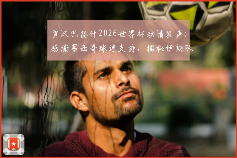 贾汉巴赫什2026世界杯动情发声：感谢墨西哥球迷支持，揭秘伊朗队海外获赞的暖心背后